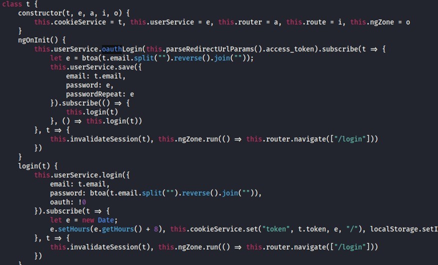 class 
constructor(t, e, a, i, 
this.cookiesewice = t 
ngonlnit() { 
this.usersewice = e 
this. router 
Login( 
this . usersewice. oauth 
let 
s. userservice. save({ 
email: t.email, 
password: e, 
passwordRepeat: e 
}).subscribe(() { 
s. login(t) 
login(t)) 
this. 
. invalidatesession(t) , 
this 
login(t) { 
. usersewice 
this 
email: t.email, 
password: 
oauth: 
let 
= new Date; 
e.setHours(e.getHours() + 
. invalidatesession(t) , 
this 
this 
.route = i, 
this 
this.ngZone = o 
. router. navigate( (login" 
ngzone.run(() 
this. 
. reverse 
this. cookiesewice. set( "token" , 
this 
t. token, e, 
. router. navigate( (login" 
localstorage. setl 
ngzone.run(() 
this. 