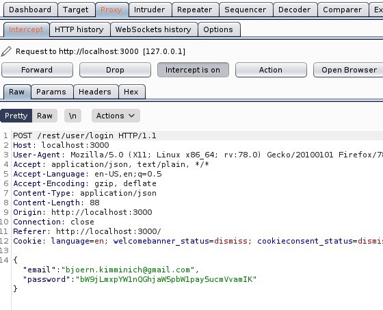 Dashboard Target 
Intruder Repeater 
Sequencer 
Decoder 
HIT P history WebSockets history Options 
Request to http://localhost:3000 
[127 001] 
Para ms Headers 
Comparer 
Open Browser 
Raw An 
Pretty 
•Actions 
POST /rest/user/login HTTP/I.I 
Host: local host 3000 
User-Agent: MoziIIa/S.O (X 
11; Linux x86 64; 
application/ j son, text/ plain, 
Accept 
Accept -Language: en-lJS, en; q=O.S 
Accept -Encoding: gzip, deflate 
Content -Type: application/ j son 
Content -Length: 88 
Origin: http• 
// I Ocal host 3000 
Connection: close 
Referer: http 
// I Ocal host 3000/ 
rv.78.o) 
Gecko,'20100101 Firefox,'7; 
Cookle: language=en; welcomebanner status=dismiss; 
email 
'bjoern.kimminich@gmail . com", 
passwo rd' " bR9j LmxpYWInQGhj aRSpbRIpaySucmVvamIK 
cookleconsent 
status=dismi: 