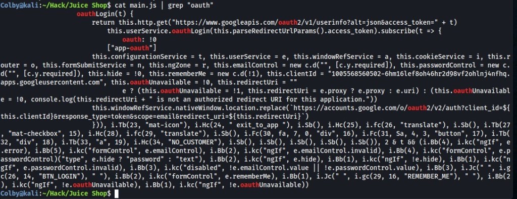 Shop$ cat main.js I grep "oauth" 
Login(t) { 
oauth 
return this.http.get( "https•.//wm.googleapis.com/ 
oauth 
this. userservice. oauth 
oauth: 
["app 
-oauth" 
this.configurationservice = t, this.usersewice = e, this.windowRefSewice = a, this.cookiesewice = i, this.r 
[c.y.required]), this .passwordControl = new c. 
outer = o, this.formsubmitsewice = n, this.ngzone = r, this .emailcontrol = new c.d("", 
[c.y.required]), this.hide = this.rememberMe = new c.d( !1), this.clientld = " 
d("", 
1005568560502-6hm161ef80h46hr2d98vf20h1nj4nfhq. 
apps.googleusercontent.com", this. 
oauthUnavailable = !ø, this.redirectUri = 
e ? (this.oauthUnavailable = !1, this.redirectUri = e.proxy ? e.proxy : e.uri) 
: (this.oauthUnavailabl 
e = !ø, console.log(this.redirectUri + " is not an authorized redirect URI for this application. 
this. wi ndowRefSewice. nati vewindow. location. replace( https ://accounts.google.com/o/ 
oauth 
this. clientld . redirectUri} ) 
i.Tb(23, "mat-icon"), i.Hc(24, " 
exit_to_app "), i.sb(), i.Hc(25), i.fc(26, 
"translate"), i.sb(), i.Tb(27 
15), i.Hc(28), i.fc(29, 
17), i.Tb( 
, "mat-checkbox" , 
"translate"), i.Sb(), i.Fc(30, fa, 7, ø, "div", 16), i.Fc(31, sa, 4, 3, 
"button" 
18), i.Tb(33, "a", 19), i.Hc(34, "NO_CUSTOMER"), i.Sb(), i.Sb(), i.Sb(), i.Sb(), i.Sb()), 28 t 88 (i.Bb(4), e 
"div", 
32, 
.error), i.Bb(5), e.emailcontrol), i.Bb(2), i.kc("nglf", e.emailcontrol.invalid), i.Bb(4), e.p 
e.hide ? "password" : "text"), i.Bb(2), i.kc("nglf", 
e.hide), i.Bb(1), i.kc("nglf", !e.hide), i.Bb(1), i.kc("n 
asswordControl "type" , 
e.passwordcontrol.invalid), i.Bb(3), !e.emailcontrol .value 
!e.passwordControl .value), i.Bb(3), i.Jc(" 
i.g 
gif" , 
"BTN_LOGIN ), " " 
" ) , i. Bb(2), i. "formControl " , 
e.rememberMe), i.Bb(1), i.Jc(" " 
, i.gc(29, 16, "REMEMBER_ME ) " " 
), i.Bb(2 
c(26, 14, 
), i.kc("nglf", 'e 
Unavailable), i.Bb(1), i.kc( "nglf", !e.oauthUnavailable)) 
. oauth 
Colbyakali :-/Hack/Juice Shop$ 