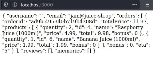 C) @ localhost 
:3000 
{ "username": "email": "jam@juice-sh.op", "orders": [ { 
"orderld": "ad9b-495340b719b4308d", "totalPrice": 11.97, 
"products": [ { "quantity": 2, 'lid": 4, "name": "Raspberry 
Juice (1000ml)", "price": 4.99, "total": 9.98, "bonus": 0 { 
"quantity": 1, "id": 6, "name": "BananaJuice (1000ml)", 
"price": 1.99, "total": 1.99, "bonus": O } ], "bonus": 0, "eta": 
"5" } ], "reviews": [l, "memories": [ ] } 