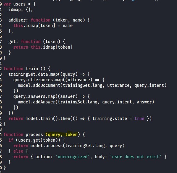 var 
users = 
idmap: 
(token, name) { 
addUser : 
function 
. idmap[token] = name 
this 
(token) { 
function 
get : 
. idmap[ token] 
return this 
train ( ) { 
function 
trainingset .data { 
query.utterances .map((utterance) { 
model.addDocument(trainingSet.lang, utterance, query .intent) 
query .answers { 
model.addAnswer(trainingSet.lang, query.intent, answer) 
{ training.state = 
return 
true 
process (query, token) { 
function 
(users .get(token)) { 
if 
model .process(trainingset . lang, query) 
return 
{ action: 
' unrecognized' , 
body: 'user does not exist' 
return 